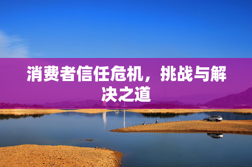 消费者信任危机，挑战与解决之道