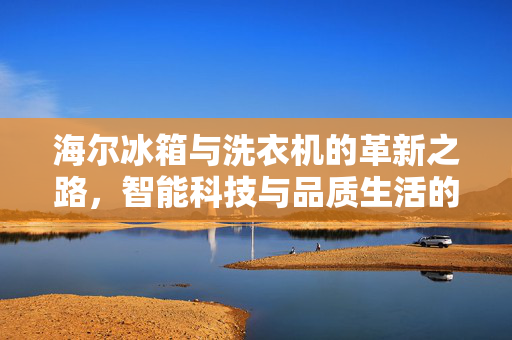 海尔冰箱与洗衣机的革新之路，智能科技与品质生活的引领者