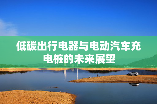 低碳出行电器与电动汽车充电桩的未来展望