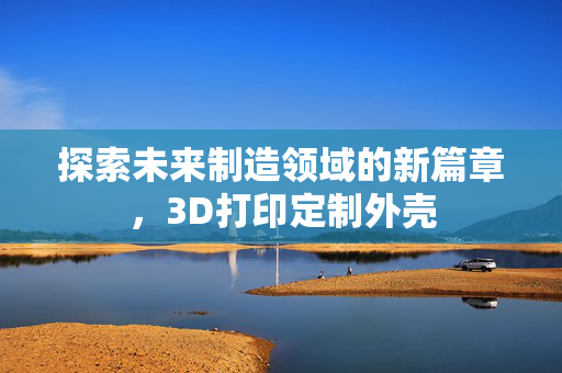探索未来制造领域的新篇章，3D打印定制外壳