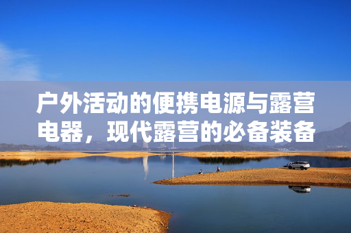户外活动的便携电源与露营电器，现代露营的必备装备