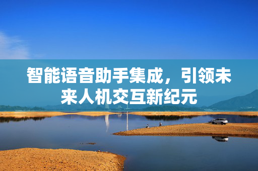 智能语音助手集成，引领未来人机交互新纪元