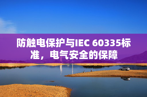 防触电保护与IEC 60335标准，电气安全的保障