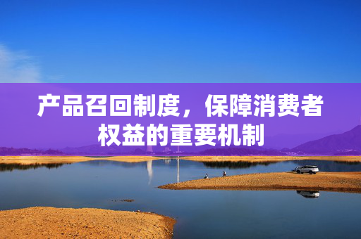 产品召回制度，保障消费者权益的重要机制