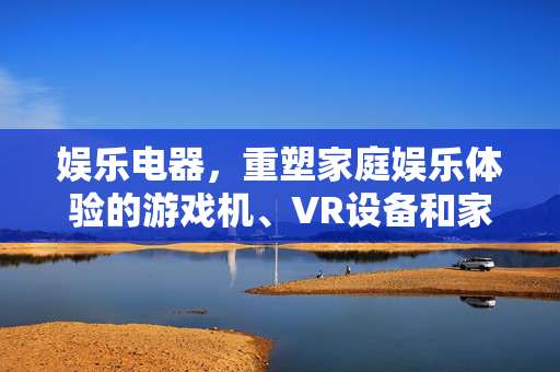 娱乐电器，重塑家庭娱乐体验的游戏机、VR设备和家庭影院