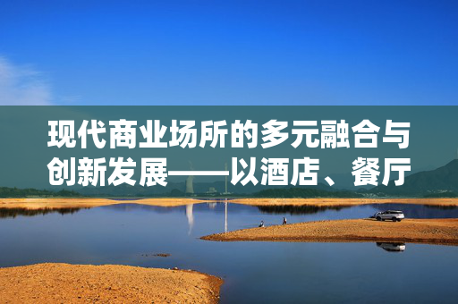 现代商业场所的多元融合与创新发展——以酒店、餐厅与商场为例