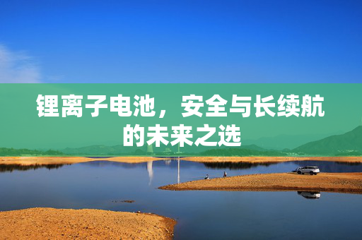 锂离子电池，安全与长续航的未来之选