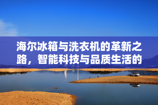 海尔冰箱与洗衣机的革新之路，智能科技与品质生活的无缝对接