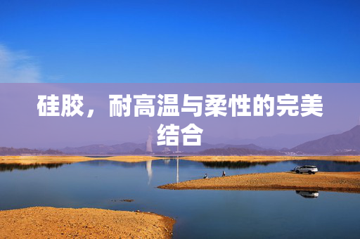 硅胶，耐高温与柔性的完美结合
