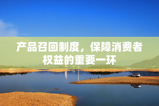 产品召回制度，保障消费者权益的重要一环