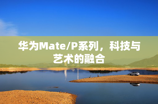 华为Mate/P系列，科技与艺术的融合