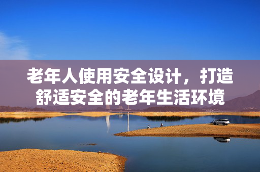 老年人使用安全设计，打造舒适安全的老年生活环境