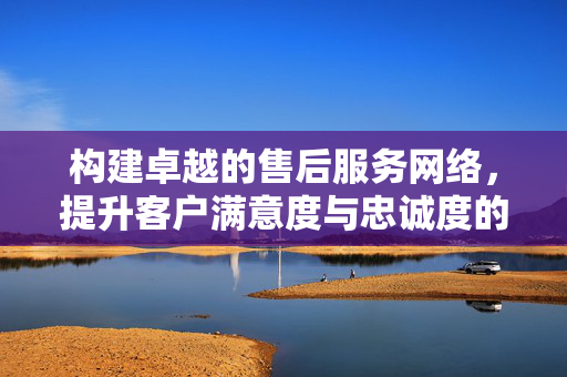 构建卓越的售后服务网络，提升客户满意度与忠诚度的关键