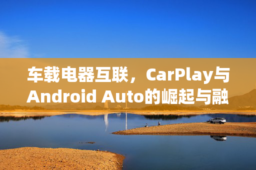 车载电器互联，CarPlay与Android Auto的崛起与融合