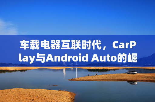 车载电器互联时代，CarPlay与Android Auto的崛起与融合