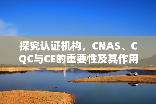 探究认证机构，CNAS、CQC与CE的重要性及其作用