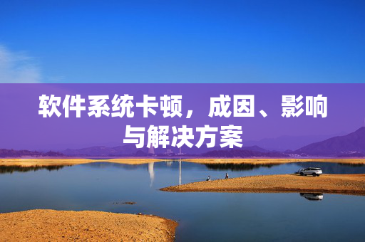 软件系统卡顿，成因、影响与解决方案
