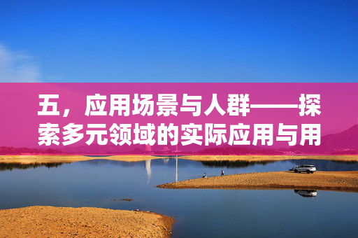 五，应用场景与人群——探索多元领域的实际应用与用户需求