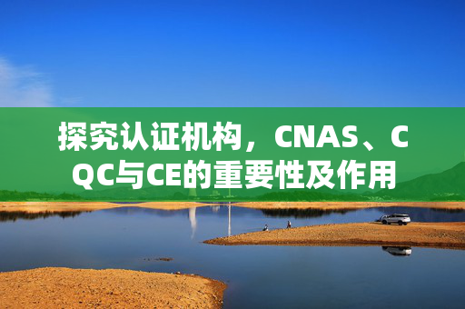 探究认证机构，CNAS、CQC与CE的重要性及作用