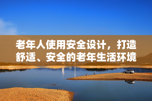 老年人使用安全设计，打造舒适、安全的老年生活环境