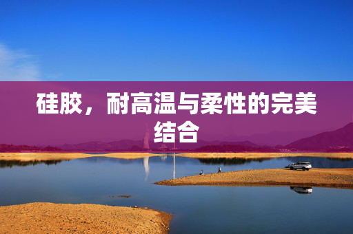 硅胶，耐高温与柔性的完美结合
