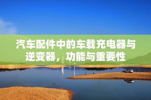 汽车配件中的车载充电器与逆变器，功能与重要性
