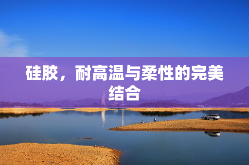 硅胶，耐高温与柔性的完美结合
