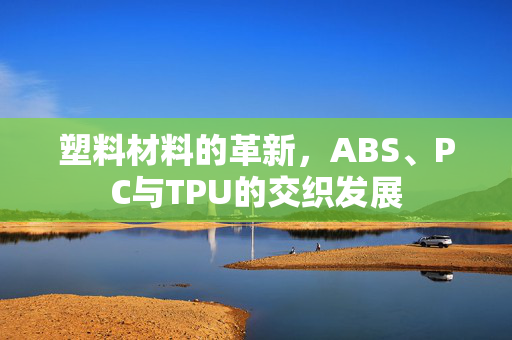 塑料材料的革新，ABS、PC与TPU的交织发展