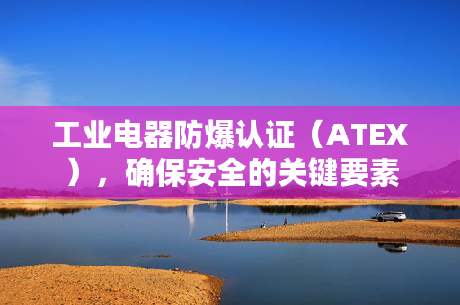 工业电器防爆认证（ATEX），确保安全的关键要素