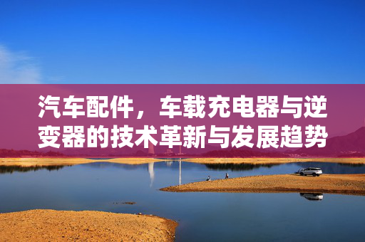 汽车配件，车载充电器与逆变器的技术革新与发展趋势