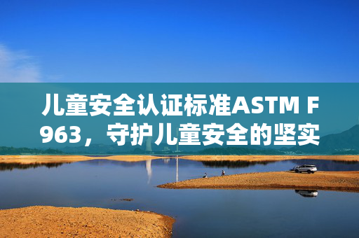 儿童安全认证标准ASTM F963，守护儿童安全的坚实基石