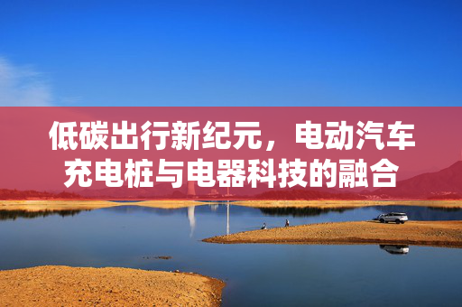低碳出行新纪元，电动汽车充电桩与电器科技的融合
