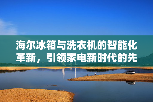 海尔冰箱与洗衣机的智能化革新，引领家电新时代的先锋力量