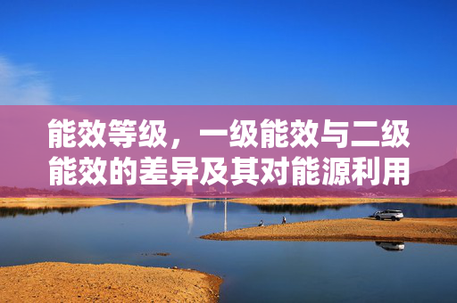 能效等级，一级能效与二级能效的差异及其对能源利用的影响