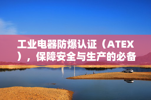 工业电器防爆认证（ATEX），保障安全与生产的必备标准