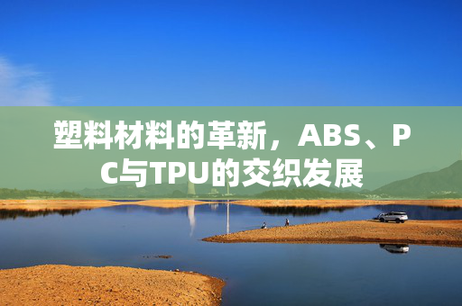 塑料材料的革新，ABS、PC与TPU的交织发展