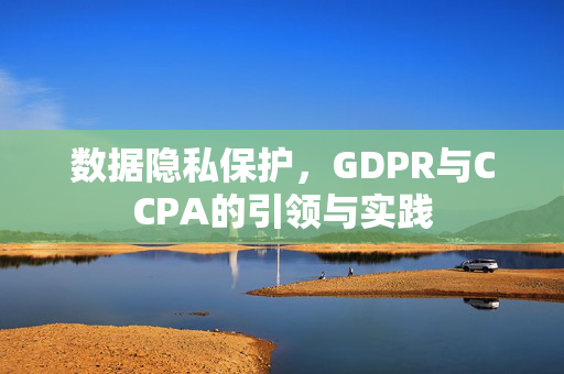 数据隐私保护，GDPR与CCPA的引领与实践