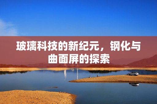 玻璃科技的新纪元，钢化与曲面屏的探索