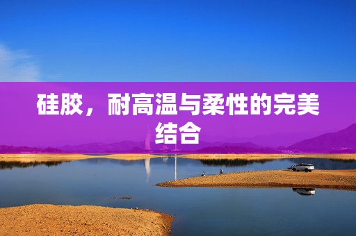 硅胶，耐高温与柔性的完美结合