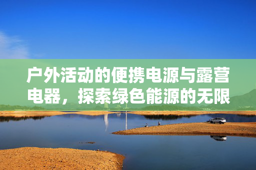 户外活动的便携电源与露营电器，探索绿色能源的无限可能