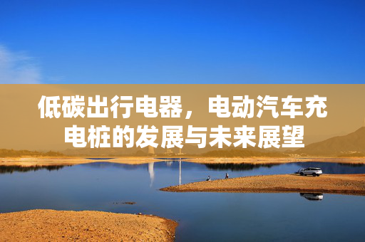低碳出行电器，电动汽车充电桩的发展与未来展望