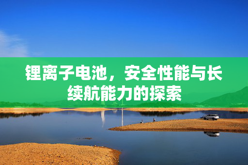 锂离子电池，安全性能与长续航能力的探索
