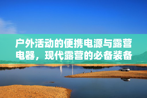 户外活动的便携电源与露营电器，现代露营的必备装备