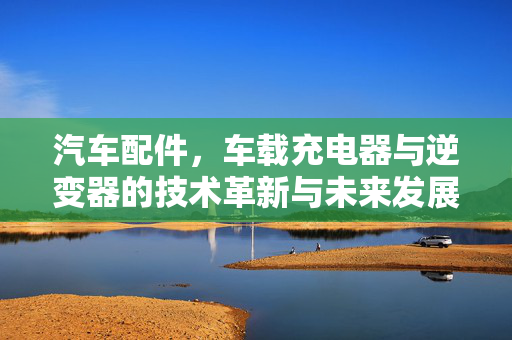 汽车配件，车载充电器与逆变器的技术革新与未来发展