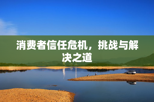 消费者信任危机，挑战与解决之道