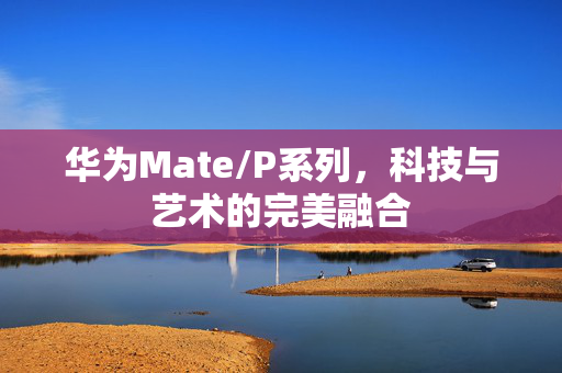 华为Mate/P系列，科技与艺术的完美融合