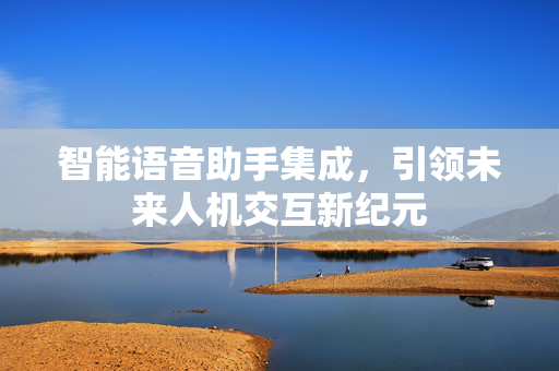 智能语音助手集成，引领未来人机交互新纪元