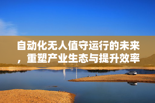 自动化无人值守运行的未来，重塑产业生态与提升效率的关键驱动力