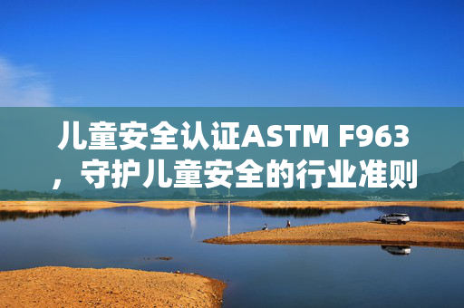 儿童安全认证ASTM F963，守护儿童安全的行业准则