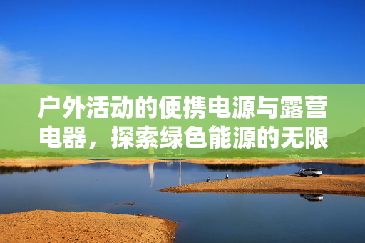 户外活动的便携电源与露营电器，探索绿色能源的无限可能